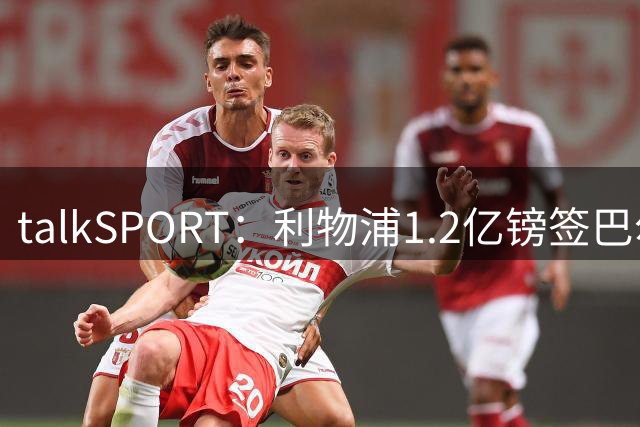 talkSPORT：利物浦1.2亿镑签巴尔科拉 加克波离队成定局
